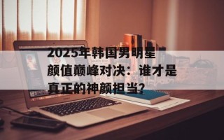 2025年韩国男明星颜值巅峰对决：谁才是真正的神颜担当？