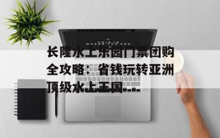 长隆水上乐园门票团购全攻略：省钱玩转亚洲顶级水上王国