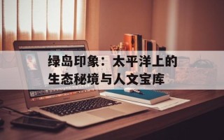 绿岛印象：太平洋上的生态秘境与人文宝库