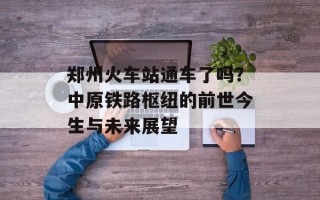 郑州火车站通车了吗？中原铁路枢纽的前世今生与未来展望