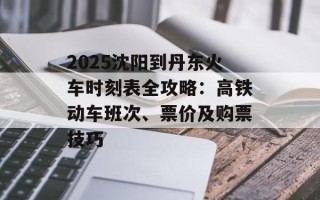 2025沈阳到丹东火车时刻表全攻略：高铁动车班次、票价及购票技巧