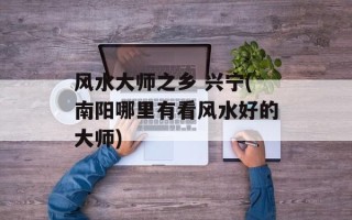 风水大师之乡 兴宁(南阳哪里有看风水好的大师)