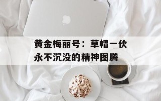 黄金梅丽号：草帽一伙永不沉没的精神图腾