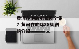 黄河在咆哮电视剧全集？黄河在咆哮38集剧情介绍