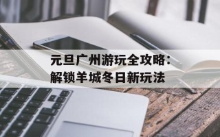 元旦广州游玩全攻略：解锁羊城冬日新玩法
