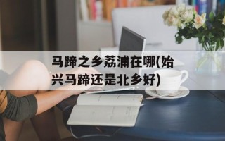 马蹄之乡荔浦在哪(始兴马蹄还是北乡好)