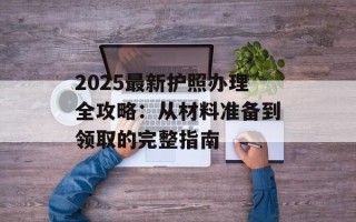 2025最新护照办理全攻略：从材料准备到领取的完整指南