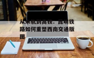 从米轨到高铁：昆明铁路如何重塑西南交通版图