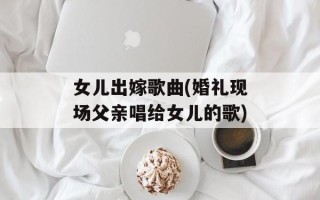 女儿出嫁歌曲(婚礼现场父亲唱给女儿的歌)