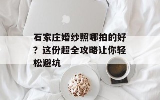 石家庄婚纱照哪拍的好？这份超全攻略让你轻松避坑