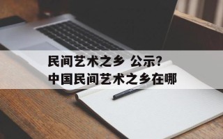 民间艺术之乡 公示？中国民间艺术之乡在哪