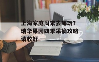 上海家庭周末去哪玩？瑞华果园四季采摘攻略请收好