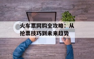 火车票网购全攻略：从抢票技巧到未来趋势