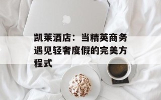 凯莱酒店：当精英商务遇见轻奢度假的完美方程式