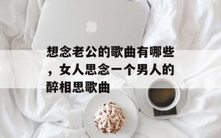 想念老公的歌曲有哪些，女人思念一个男人的醉相思歌曲