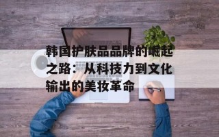 韩国护肤品品牌的崛起之路：从科技力到文化输出的美妆革命