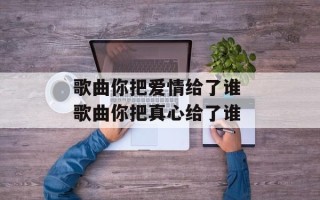 歌曲你把爱情给了谁 歌曲你把真心给了谁