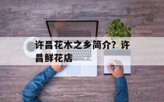许昌花木之乡简介？许昌鲜花店