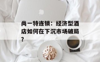 尚一特连锁：经济型酒店如何在下沉市场破局？