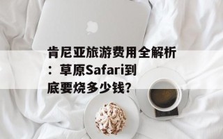 肯尼亚旅游费用全解析：草原Safari到底要烧多少钱？