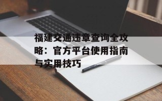 福建交通违章查询全攻略：官方平台使用指南与实用技巧