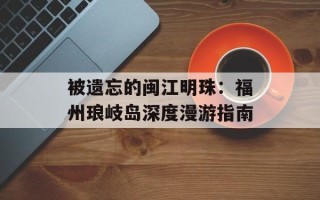被遗忘的闽江明珠：福州琅岐岛深度漫游指南
