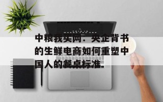 中粮我买网：央企背书的生鲜电商如何重塑中国人的餐桌标准