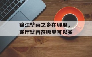 锦江壁画之乡在哪里，客厅壁画在哪里可以买