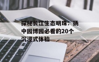 探秘长江生态明珠：扬中园博园必看的20个沉浸式体验