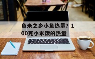 鱼米之乡小鱼热量？100克小米饭的热量