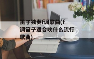笛子独奏f调歌曲(f调笛子适合吹什么流行歌曲)