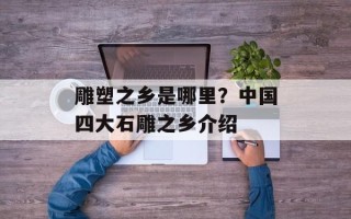 雕塑之乡是哪里？中国四大石雕之乡介绍