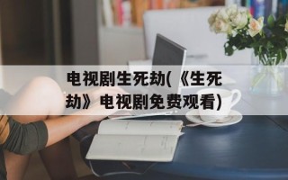 电视剧生死劫(《生死劫》电视剧免费观看)