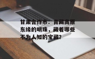 甘肃合作市：青藏高原东缘的明珠，藏着哪些不为人知的宝藏？