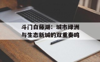 斗门白藤湖：城市绿洲与生态新城的双重奏鸣