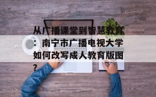 从广播课堂到智慧教育：南宁市广播电视大学如何改写成人教育版图？