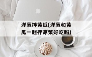 洋葱拌黄瓜(洋葱和黄瓜一起拌凉菜好吃吗)