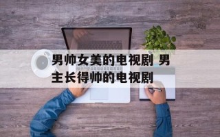 男帅女美的电视剧 男主长得帅的电视剧