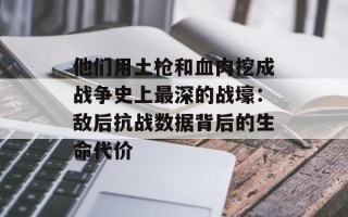 他们用土枪和血肉挖成战争史上最深的战壕：敌后抗战数据背后的生命代价