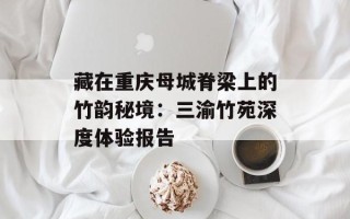 藏在重庆母城脊梁上的竹韵秘境：三渝竹苑深度体验报告