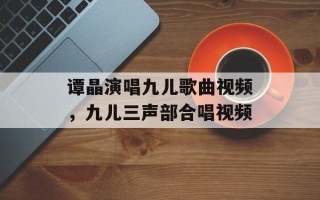 谭晶演唱九儿歌曲视频，九儿三声部合唱视频