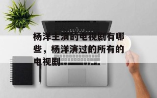 杨洋主演的电视剧有哪些，杨洋演过的所有的电视剧