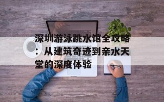 深圳游泳跳水馆全攻略：从建筑奇迹到亲水天堂的深度体验