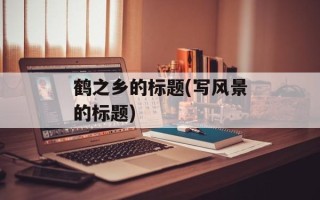 鹤之乡的标题(写风景的标题)