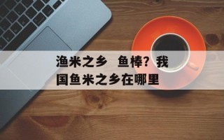 渔米之乡  鱼棒？我国鱼米之乡在哪里