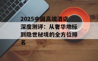2025中国高端酒店深度测评：从奢华地标到隐世秘境的全方位排名