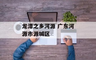 龙潭之乡河源 广东河源市源城区