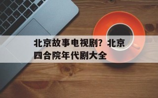 北京故事电视剧？北京四合院年代剧大全