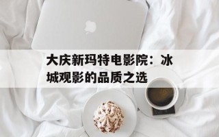 大庆新玛特电影院：冰城观影的品质之选