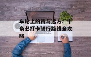车轮上的诗与远方：十条必打卡骑行路线全攻略